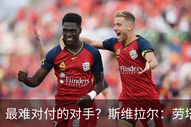 最难对付的对手？斯维拉尔：劳塔罗太难读懂了，图拉姆的速度太快